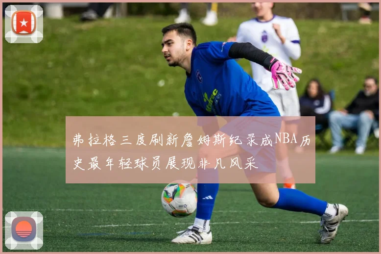 弗拉格三度刷新詹姆斯纪录成NBA历史最年轻球员展现非凡风采