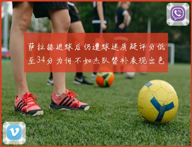 萨拉赫进球后仍遭球迷质疑评分低至34分为何不如杰队替补表现出色