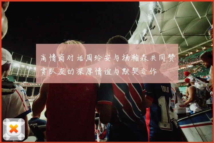 高情商对话周玲安与杨瀚森共同赞赏队友的深厚情谊与默契合作