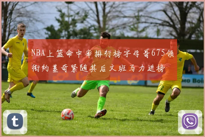 NBA上篮命中率排行榜字母哥675领衔约基奇紧随其后文班马力进榜