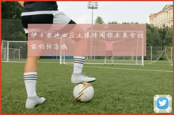 伊卡尔迪回应土媒传闻称未来会让你们怀念我