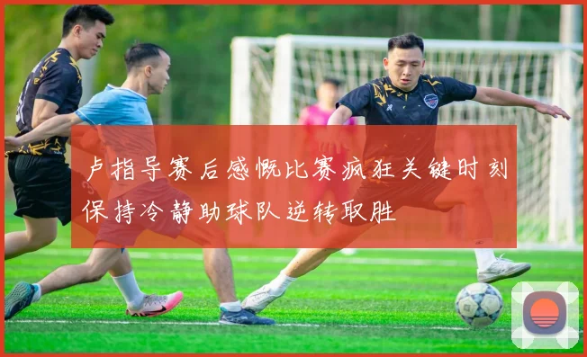 卢指导赛后感慨比赛疯狂关键时刻保持冷静助球队逆转取胜