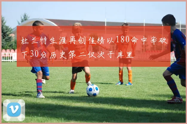 杜兰特生涯再创佳绩以180命中率砍下30分历史第二仅次于库里