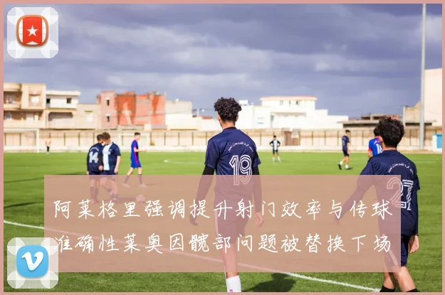 阿莱格里强调提升射门效率与传球准确性莱奥因髋部问题被替换下场