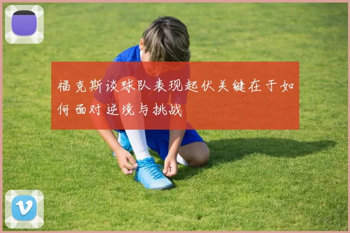 福克斯谈球队表现起伏关键在于如何面对逆境与挑战