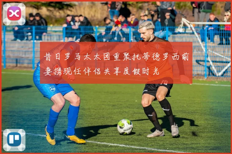 昔日罗马太太团重聚托蒂德罗西前妻携现任伴侣共享度假时光