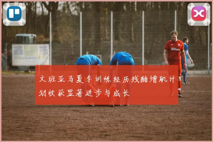 文班亚马夏季训练经历残酷增肌计划收获显著进步与成长