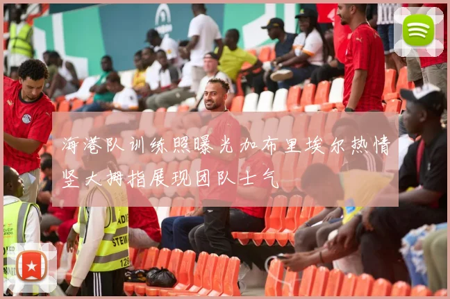 海港队训练照曝光加布里埃尔热情竖大拇指展现团队士气