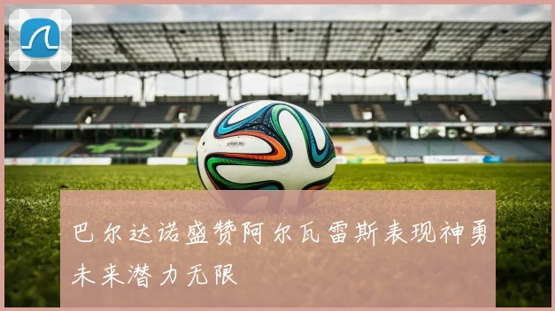 巴尔达诺盛赞阿尔瓦雷斯表现神勇未来潜力无限