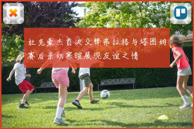 杜克豪杰首次交锋弗拉格与塔图姆赛后亲切寒暄展现友谊之情