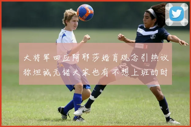 大将军回应阿耶莎婚育观念引热议称坦诚无错大家也有不想上班的时候