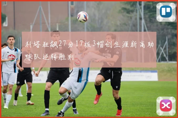 科塔狂飙27分17板3帽创生涯新高助球队逆转胜利