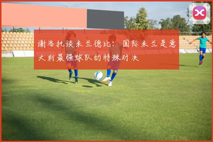 谢洛托谈米兰德比：国际米兰是意大利最强球队的特殊对决