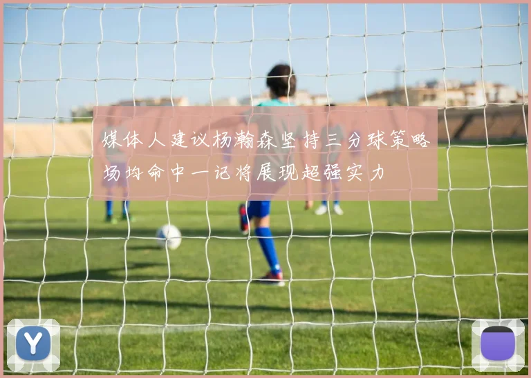 媒体人建议杨瀚森坚持三分球策略场均命中一记将展现超强实力