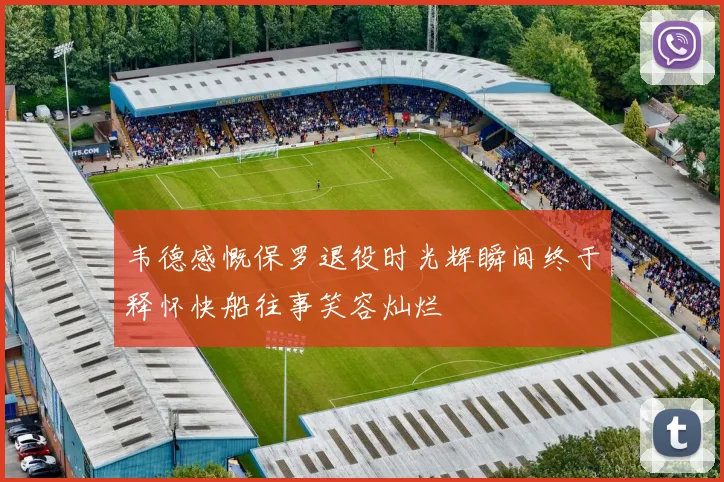 韦德感慨保罗退役时光辉瞬间终于释怀快船往事笑容灿烂