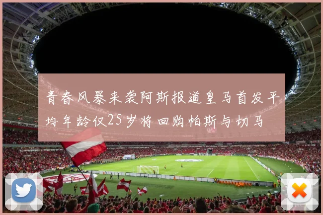 青春风暴来袭阿斯报道皇马首发平均年龄仅25岁将回购帕斯与切马
