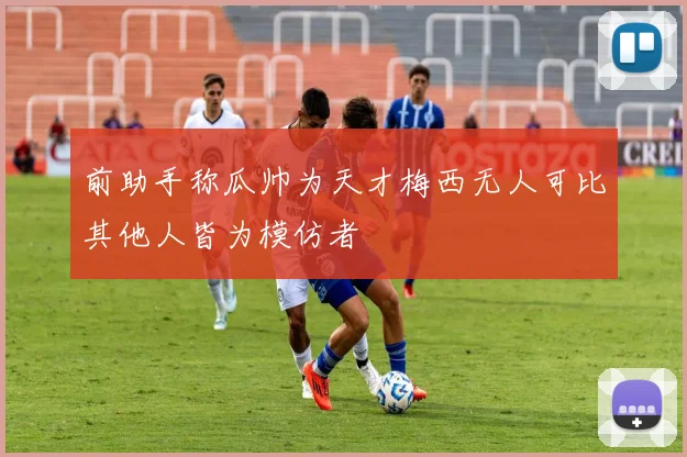 前助手称瓜帅为天才梅西无人可比其他人皆为模仿者