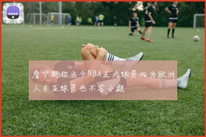 詹宁斯称当今NBA五大球员均为欧洲人东亚球员也不容小觑