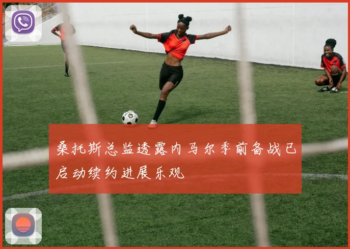 桑托斯总监透露内马尔季前备战已启动续约进展乐观
