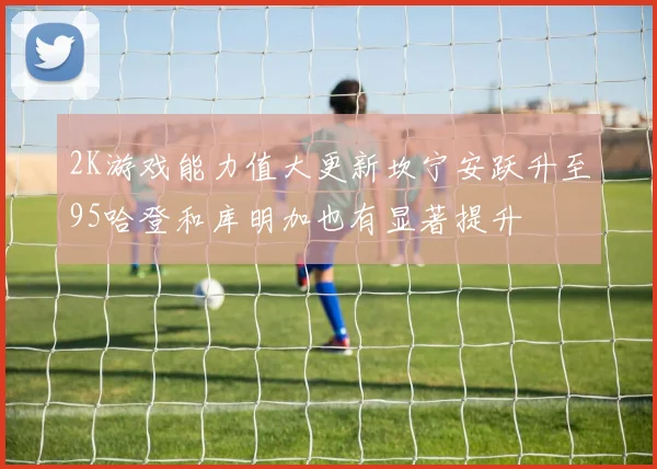 2K游戏能力值大更新坎宁安跃升至95哈登和库明加也有显著提升