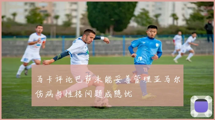 马卡评论巴萨未能妥善管理亚马尔伤病与性格问题成隐忧