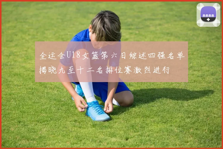 全运会U18女篮第六日综述四强名单揭晓九至十二名排位赛激烈进行